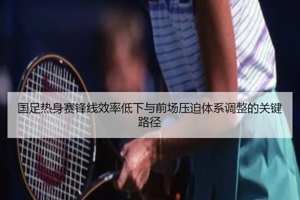 国足热身赛锋线效率低下与前场压迫体系调整的关键路径